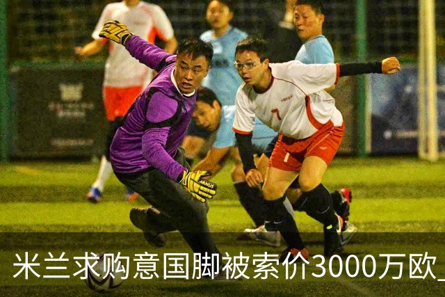 米兰求购意国脚被索价3000万欧 嫌其太贵或换目标